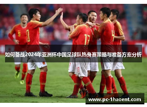如何备战2024年亚洲杯中国足球队热身赛策略与准备方案分析