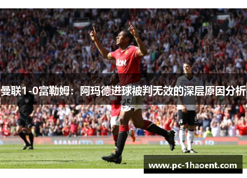曼联1-0富勒姆：阿玛德进球被判无效的深层原因分析