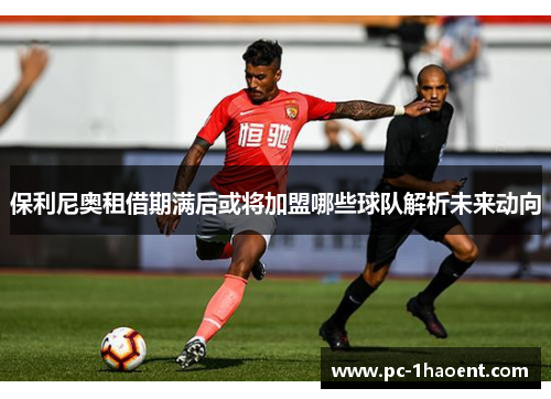 保利尼奥租借期满后或将加盟哪些球队解析未来动向