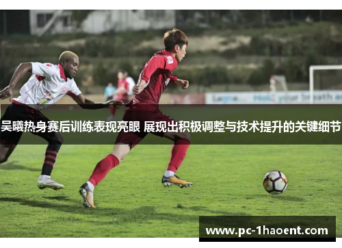 吴曦热身赛后训练表现亮眼 展现出积极调整与技术提升的关键细节 吴曦热身赛后训练表现亮眼 展现出积极调整与技术提升的关键细节