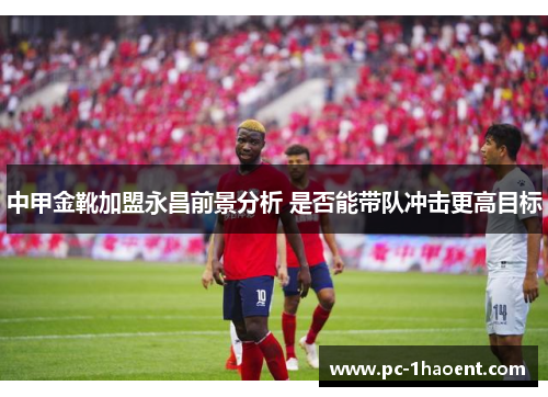 中甲金靴加盟永昌前景分析 是否能带队冲击更高目标