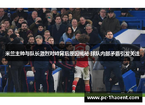 米兰主帅与队长激烈对峙背后原因揭秘 球队内部矛盾引发关注