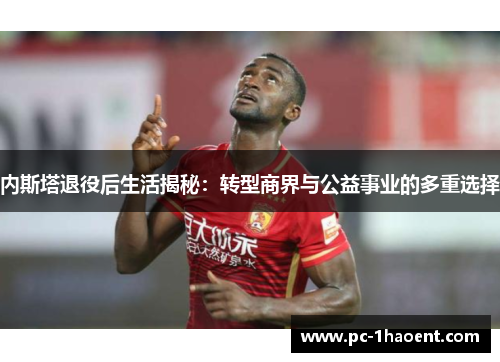 内斯塔退役后生活揭秘：转型商界与公益事业的多重选择