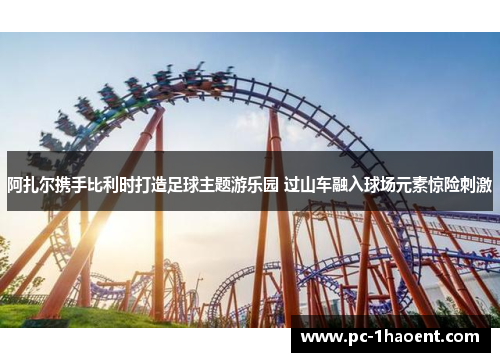 阿扎尔携手比利时打造足球主题游乐园 过山车融入球场元素惊险刺激