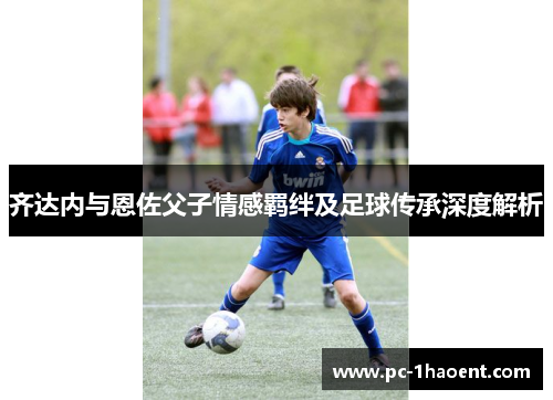齐达内与恩佐父子情感羁绊及足球传承深度解析
