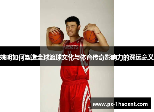 姚明如何塑造全球篮球文化与体育传奇影响力的深远意义