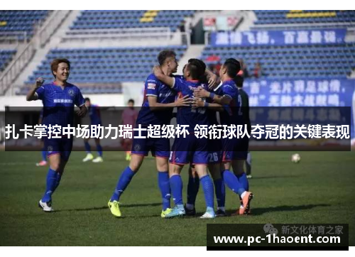 扎卡掌控中场助力瑞士超级杯 领衔球队夺冠的关键表现