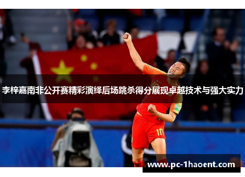 李梓嘉南非公开赛精彩演绎后场跳杀得分展现卓越技术与强大实力