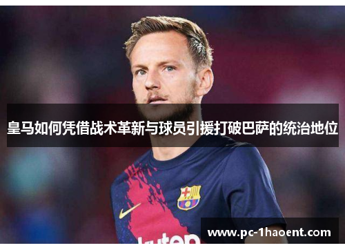 皇马如何凭借战术革新与球员引援打破巴萨的统治地位