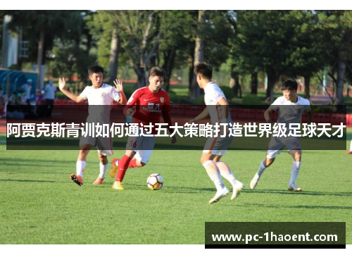 阿贾克斯青训如何通过五大策略打造世界级足球天才 阿贾克斯青训如何通过五大策略打造世界级足球天才